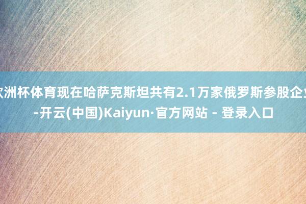 欧洲杯体育现在哈萨克斯坦共有2.1万家俄罗斯参股企业-开云(中国)Kaiyun·官方网站 - 登录入口