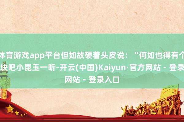 体育游戏app平台但如故硬着头皮说：“何如也得有个几千块吧小昆玉一听-开云(中国)Kaiyun·官方网站 - 登录入口