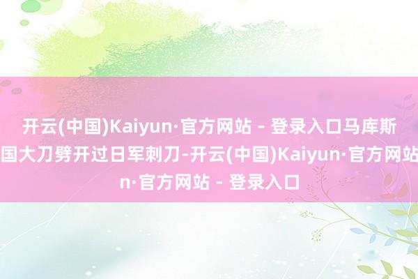 开云(中国)Kaiyun·官方网站 - 登录入口马库斯外祖父用中国大刀劈开过日军刺刀-开云(中国)Kaiyun·官方网站 - 登录入口