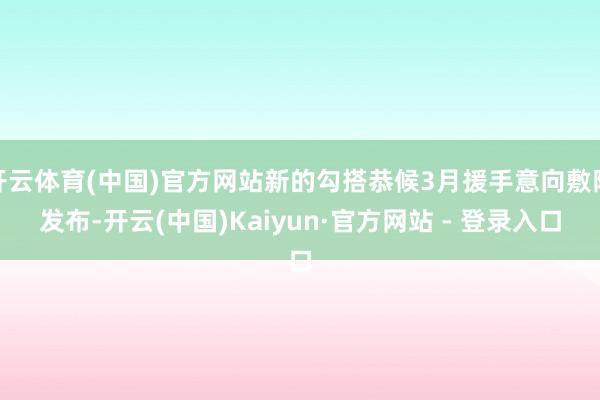 开云体育(中国)官方网站新的勾搭恭候3月援手意向敷陈发布-开云(中国)Kaiyun·官方网站 - 登录入口