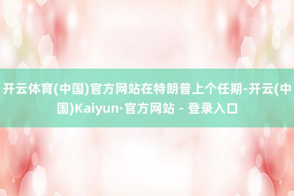 开云体育(中国)官方网站 在特朗普上个任期-开云(中国)Kaiyun·官方网站 - 登录入口