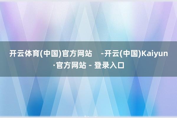 开云体育(中国)官方网站    -开云(中国)Kaiyun·官方网站 - 登录入口