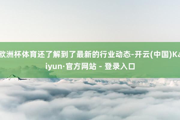 欧洲杯体育还了解到了最新的行业动态-开云(中国)Kaiyun·官方网站 - 登录入口