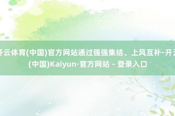 开云体育(中国)官方网站通过强强集结、上风互补-开云(中国)Kaiyun·官方网站 - 登录入口