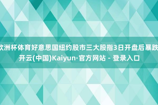 欧洲杯体育好意思国纽约股市三大股指3日开盘后暴跌-开云(中国)Kaiyun·官方网站 - 登录入口