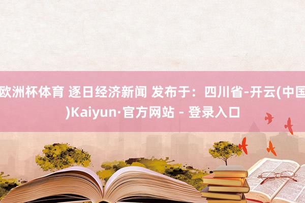 欧洲杯体育 逐日经济新闻 发布于：四川省-开云(中国)Kaiyun·官方网站 - 登录入口