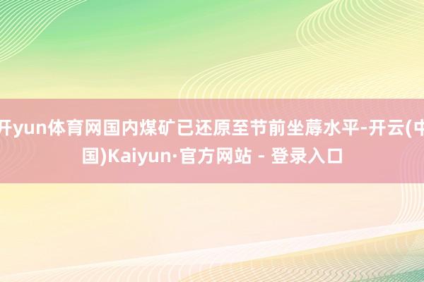 开yun体育网国内煤矿已还原至节前坐蓐水平-开云(中国)Kaiyun·官方网站 - 登录入口