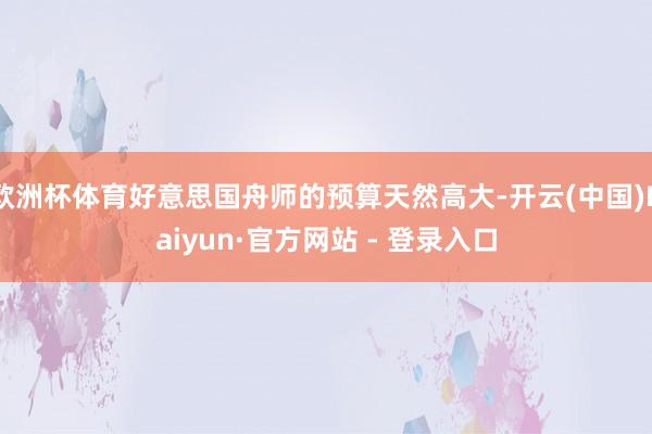 欧洲杯体育好意思国舟师的预算天然高大-开云(中国)Kaiyun·官方网站 - 登录入口