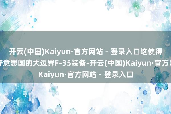 开云(中国)Kaiyun·官方网站 - 登录入口这使得其领有仅次于好意思国的大边界F-35装备-开云(中国)Kaiyun·官方网站 - 登录入口