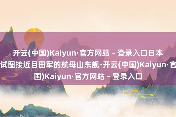 开云(中国)Kaiyun·官方网站 - 登录入口日本海上自保队的战船试图接近目田军的航母山东舰-开云(中国)Kaiyun·官方网站 - 登录入口